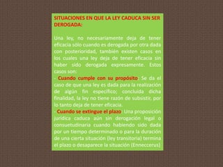 SITUACIONES EN QUE LA LEY CADUCA SIN SER
DEROGADA:
Una ley, no necesariamente deja de tener
eficacia sólo cuando es derogada por otra dada
con posterioridad, también existen casos en
los cuales una ley deja de tener eficacia sin
haber sido derogada expresamente. Estos
casos son:
- Cuando cumple con su propósito: Se da el
caso de que una ley es dada para la realización
de algún fin específico; concluida dicha
finalidad, la ley no tiene razón de subsistir, por
lo tanto deja de tener eficacia.
- Cuando se extingue el plazo: Una proposición
jurídica caduca aún sin derogación legal o
consuetudinaria cuando habiendo sido dada
por un tiempo determinado o para la duración
de una cierta situación (ley transitoria) termina
el plazo o desaparece la situación (Enneccerus)
 