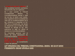 LEY ORGANICA DEL TRIBUNAL CONSTITUCIONAL: 28301 DE 22-07-2004
PRESIDENTE: OSCAR URVIOLA HANI
- Cuando se deja sin vigencia: A
esta modalidad también podríamos
denominarla «ley sin vigencia».
Es l caso cuando el Tribunal
Constitucional declara la
inconstitucionalidad parcial o total
de una ley; en tanto y por cuanto,
este organismo tiene la potestad de
velar por la constitucionalidad de la
ley, conforme lo prescribe el Art.
2040 de la Constitución, de donde
se desprende que el fallo de este
Tribunal no deroga la ley, sino
solamente la deja sin efecto al
declarar su inconstitucionalidad.
Es importante apreciar que el
efecto de dicha declaración de
inconstitucionalidad es el desuso
de la ley, en consecuencia
posibilita que los órganos del
Estado no exijan su cumplimiento
o dejen de aplicarla.
 
