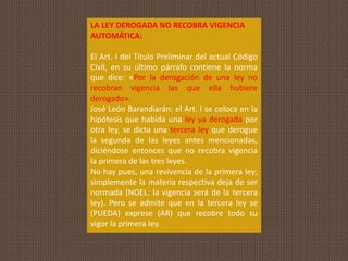 LA LEY DEROGADA NO RECOBRA VIGENCIA
AUTOMÁTICA:
El Art. I del Título Preliminar del actual Código
Civil, en su último párrafo contiene la norma
que dice: «Por la derogación de una ley no
recobran vigencia las que ella hubiere
derogado».
José León Barandiarán: el Art. I se coloca en la
hipótesis que habida una ley ya derogada por
otra ley, se dicta una tercera ley que derogue
la segunda de las leyes antes mencionadas,
diciéndose entonces que no recobra vigencia
la primera de las tres leyes.
No hay pues, una revivencia de la primera ley;
simplemente la materia respectiva deja de ser
normada (NOEL: la vigencia será de la tercera
ley). Pero se admite que en la tercera ley se
(PUEDA) exprese (AR) que recobre todo su
vigor la primera ley.
 