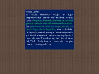 Rubio Correa:
El Título Preliminar ocupa un lugar
preponderante dentro del sistema jurídico
como conjunto, dictando normas de alcance
general que van más allá del Derecho Privado.
Esa preeminencia debe ser respetada por las
demás leyes de la República, con la finalidad
de impedir alteraciones que quiten coherencia
y equidad al conjunto de normas legisladas; a
pesar de que formalmente, las disposiciones
del Título Preliminar no sean sino simples
normas con rango de Ley.
 