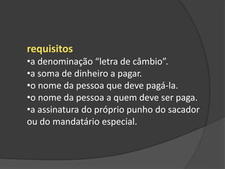 requisitos
•a denominação “letra de câmbio”.
•a soma de dinheiro a pagar.
•o nome da pessoa que deve pagá-la.
•o nome da pessoa a quem deve ser paga.
•a assinatura do próprio punho do sacador
ou do mandatário especial.
 