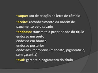 •saque: ato de criação da letra de câmbio
•aceite: reconhecimento da ordem de
pagamento pelo sacado
•endosso: transmite a propriedade do título
endosso em preto
endosso em branco
endosso posterior
endossos impróprios (mandato, pignoratício,
sem garantia)
•aval: garante o pagamento do título
 