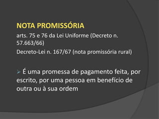 NOTA PROMISSÓRIA
arts. 75 e 76 da Lei Uniforme (Decreto n.
57.663/66)
Decreto-Lei n. 167/67 (nota promissória rural)
 É uma promessa de pagamento feita, por
escrito, por uma pessoa em benefício de
outra ou à sua ordem
 
