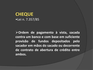 CHEQUE
•Lei n. 7.357/85
Ordem de pagamento à vista, sacada
contra um banco e com base em suficiente
provisão de fundos depositados pelo
sacador em mãos do sacado ou decorrente
de contrato de abertura de crédito entre
ambos.
 