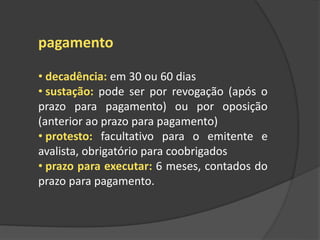 pagamento
• decadência: em 30 ou 60 dias
• sustação: pode ser por revogação (após o
prazo para pagamento) ou por oposição
(anterior ao prazo para pagamento)
• protesto: facultativo para o emitente e
avalista, obrigatório para coobrigados
• prazo para executar: 6 meses, contados do
prazo para pagamento.
 