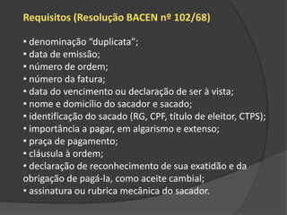 Requisitos (Resolução BACEN nº 102/68)
• denominação “duplicata”;
• data de emissão;
• número de ordem;
• número da fatura;
• data do vencimento ou declaração de ser à vista;
• nome e domicílio do sacador e sacado;
• identificação do sacado (RG, CPF, título de eleitor, CTPS);
• importância a pagar, em algarismo e extenso;
• praça de pagamento;
• cláusula à ordem;
• declaração de reconhecimento de sua exatidão e da
obrigação de pagá-la, como aceite cambial;
• assinatura ou rubrica mecânica do sacador.
 