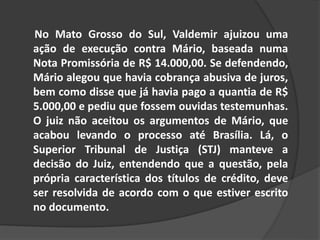 No Mato Grosso do Sul, Valdemir ajuizou uma
ação de execução contra Mário, baseada numa
Nota Promissória de R$ 14.000,00. Se defendendo,
Mário alegou que havia cobrança abusiva de juros,
bem como disse que já havia pago a quantia de R$
5.000,00 e pediu que fossem ouvidas testemunhas.
O juiz não aceitou os argumentos de Mário, que
acabou levando o processo até Brasília. Lá, o
Superior Tribunal de Justiça (STJ) manteve a
decisão do Juiz, entendendo que a questão, pela
própria característica dos títulos de crédito, deve
ser resolvida de acordo com o que estiver escrito
no documento.
 