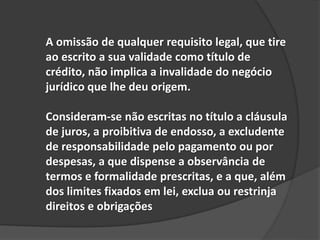 A omissão de qualquer requisito legal, que tire
ao escrito a sua validade como título de
crédito, não implica a invalidade do negócio
jurídico que lhe deu origem.
Consideram-se não escritas no título a cláusula
de juros, a proibitiva de endosso, a excludente
de responsabilidade pelo pagamento ou por
despesas, a que dispense a observância de
termos e formalidade prescritas, e a que, além
dos limites fixados em lei, exclua ou restrinja
direitos e obrigações
 