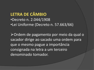LETRA DE CÂMBIO
•Decreto n. 2.044/1908
•Lei Uniforme (Decreto n. 57.663/66)
Ordem de pagamento por meio da qual o
sacador dirige ao sacado uma ordem para
que o mesmo pague a importância
consignada na letra a um terceiro
denominado tomador.
 