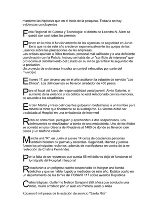 mantiene las hipótesis que en el inicio de la pesquisa. Todavía no hay
evidencias concluyentes


F   eria Regional de Ciencia y Tecnología: el distrito de Leandro N. Alem se
    quedó con casi todos los premios


P    onen en la mira el funcionamiento de las agencias de seguridad en Junín.
     En lo que va de este año crecieron exponencialmente las quejas de los
usuarios sobre las prestaciones de las empresas.
Las críticas apuntan a fallas técnicas, personal mal calificado y a una deficiente
coordinación con la Policía. Incluso se habla de un "conflicto de intereses" que
provocaría el debilitamiento del Estado en su rol de garantizar la seguridad de
la población.
Un proyecto de ordenanza impulsa un control exhaustivo por parte del
municipio


E   l lunes 17, por tercera vez en el año asaltaron la estación de servicio "Los
    Olmos". Los delincuentes se llevaron alrededor de 400 pesos


P   ara el fiscal del fuero de responsabilidad penal juvenil, Alvite Galante, el
    aumento de la violencia y los delitos no está relacionado con los menores,
de acuerdo a las estadísticas


E    n San Martín y Paso delincuentes golpearon brutalmente a un hombre para
     robarle la moto que finalmente se la sustrajeron. La víctima debió ser
trasladada al Hospital en una ambulancia de intermed


R   obo en comercios: persiguen y aprehenden a dos sospechosos. Los
    delincuentes se movilizaban a bordo de una motocicleta. Uno de los ilícitos
se cometió en una rotisería de Rivadavia al 1400 de donde se llevaron cien
pesos y un teléfono celular


M    archa anti "K": en Junín el jueves 14 cerca de doscientas personas
     también hicieron oír palmas y cacerolas. Seguridad, libertad y justicia
fueron los principales reclamos, además de manifestarse en contra de la re-
reelección de Cristina Fernández


P   or la falta de un repuestos que cuesta 55 mil dólares dejó de funcionar el
    tomógrafo del Hospital Interzonal


R   ecapturan a un peligroso sujeto sospechado de integrar una banda
    delictiva y que se había fugado a mediados de este año. Estaba oculto en
un departamento de las torres del FONAVI 117 sobre avenida República


C   alles trágicas: Guillermo Nelson Screpanti (50 años) que conducía una
    moto, murió arrollado por un auto en Primera Junta y Arias

Robaron 6 mil pesos de la estación de servicio "Santa Rita”
 