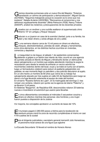 G    remios docentes juninenses ante un nuevo Día del Maestro: "Estamos
     transitando un camino de participación y democratización", Miguel García
(SUTEBA); "Seguimos trabajando porque la vocación es lo único que nos
sostiene", Natalia ALderisi (UDOCBA); "Renovamos el compromiso y nos
definimos orgullosamente docentes" (Mirta Petroccini (FEB); Nancy Tridone
(SADOP), analizó los reclamos y preocupaciones de los docentes privados


A   rmados con un revólver y una cuchilla asaltaron el supermercado chino
    "Eterno 10" en Lartigau y Roque Vázquez


R   educen a un joyeron en casa de la avenida Libertad, junto a su familia, los
    atan y les roban dinero y varias alhajas de oro y plata


E   n una semana robaron cerca de 15 mil pesos en dinero en efectivos,
    cheques, electrodomésticos, prendas de vestir, alhajas y herramientas,
entre otros elementos, en los distintos hechos ocurridos en viviendas,
comercios y depósitos


L   a inseguridad no da tregua: el sábado 1 de septiembre comerciantes
    detienen a golpes a un ladrón tras intento de robo; ocurrió en una agencia
de quiniela ubicada en Benito de Miguel y Almafuerte donde un delincuente
atacó salvajemente a un hombre que estaba atendiendo mientras le exigía la
recaudación pero desde la vereda de enfrente un vecino advirtió los
movimientos violentos dentro del local, cruzó y se trabó en lucha con el ladrón,
luego un farmacéutico colaboró para reducir al asaltante golpeándolo con
patadas; en ese momento llegó un patrullero y dos policías detuvieron al sujeto.
En un otro hecho un hombre de 60 años que volvía de su trabajo fue
salvajemente atacado por tres sujetos en calle XX de Septiembre pero luego se
dieron a la fuga llevando solamente el equipo de mate del hombre.
En el barrio "Nuestra Señora de Luján", en la madrugada del domingo 2, tras
romper una ventana, robaron por quinta vez la agencia de lotería "Palermo" y
se llevaron 5 mil pesos.
En Baterias "Baygorria", de República 638, desconocidos robaron 20 baterías
nuevas e incendiaron el automóvil que usaron para llevarlas


E   n cinco allanamientos concretados el miércoles 5 secuestran cocaína y
    dinero en efectivo mientras tres personas -dos hombres y una mujer-
fueron puestos a disposición de la Justicia

Por mayoría, los concejales aprobaron un aumento de tasas del 10%



E   l municipio pagará 2.280.000 pesos a Ashira para la recolección de
    residuos porque creció la zona de recorrido cumpliéndose el mismo en casi
4 mil cuadras de la ciudad


P   ara el dirigente justicialista y secretario general mercantil Julio Henestrosa,
    el peronismo local carece de una figura que aglutine

La Escuela Secundaria 16 llevará el nombre de Horacio Alonso
 
