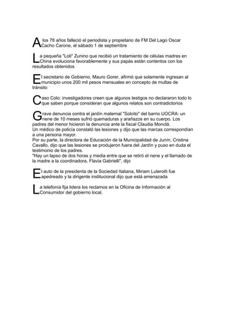 A   los 78 años falleció el periodista y propietario de FM Del Lago Oscar
    Cacho Carone, el sábado 1 de septiembre


L  a pequeña "Loli" Zunino que recibió un tratamiento de células madres en
   China evoluciona favorablemente y sus papás están contentos con los
resultados obtenidos


E   l secretario de Gobierno, Mauro Gorer, afirmó que solamente ingresan al
    municipio unos 200 mil pesos mensuales en concepto de multas de
tránsito


C   aso Colo: investigadores creen que algunos testigos no declararon todo lo
    que saben porque consideran que algunos relatos son contradictorios


G    rave denuncia contra el jardín maternal "Solcito" del barrio UOCRA: un
     nene de 10 meses sufrió quemaduras y arañazos en su cuerpo. Los
padres del menor hicieron la denuncia ante la fiscal Claudia Monclá.
Un médico de policía constató las lesiones y dijo que las marcas correspondían
a una persona mayor.
Por su parte, la directora de Educación de la Municipalidad de Junín, Cristina
Cavallo, dijo que las lesiones se produjeron fuera del Jardín y puso en duda el
testimonio de los padres.
"Hay un lapso de dos horas y media entre que se retiró el nene y el llamado de
la madre a la coordinadora, Flavia Gabrielli", dijo


E   l auto de la presidenta de la Sociedad Italiana, Miriam Luterotti fue
    apedreado y la dirigente institucional dijo que está amenazada


L  a telefonía fija lidera los reclamos en la Oficina de Información al
   Consumidor del gobierno local.
 