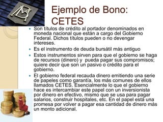 Ejemplo de Bono:
          CETES
 Son títulos de crédito al portador denominados en
  moneda nacional que están a cargo del Gobierno
  Federal. Dichos títulos pueden o no devengar
  intereses.
 Es el instrumento de deuda bursátil más antiguo
 Estos instrumentos sirven para que el gobierno se haga
  de recursos (dinero) y pueda pagar sus compromisos;
  quiere decir que son un pasivo o crédito para el
  gobierno.
 El gobierno federal recauda dinero emitiendo una serie
  de papeles como garantía, los más comunes de ellos
  llamados CETES. Esencialmente lo que el gobierno
  hace es intercambiar este papel con un inversionista
  por dinero en efectivo, mismo que se usa para pagar
  salarios, construir hospitales, etc. En el papel está una
  promesa por volver a pagar esa cantidad de dinero más
  un monto adicional.
 