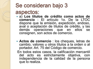 Se consideran bajo 3
aspectos:
   a) Los títulos de crédito como actos de
    comercio : El artículo 1o. De la LTOC
    dispone que la emisión, expedición, endoso,
    aval o aceptación de títulos de crédito, y las
    demás operaciones que en ellos se
    consignen, son actos de comercio.

Actos de comercio : los cheques, letras de
 cambio, valores u otros títulos a la orden o al
 portador. Art. 75 del Código de comercio.
En todos estos casos, la calificación mercantil
 del acto es estrictamente objetiva, con
 independencia de la calidad de la persona
 que lo realiza.
 