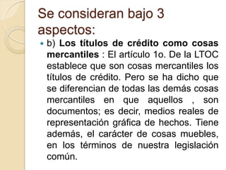 Se consideran bajo 3
aspectos:
   b) Los títulos de crédito como cosas
    mercantiles : El artículo 1o. De la LTOC
    establece que son cosas mercantiles los
    títulos de crédito. Pero se ha dicho que
    se diferencian de todas las demás cosas
    mercantiles en que aquellos , son
    documentos; es decir, medios reales de
    representación gráfica de hechos. Tiene
    además, el carácter de cosas muebles,
    en los términos de nuestra legislación
    común.
 