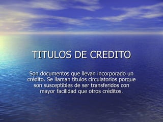 TITULOS DE CREDITO
 Son documentos que llevan incorporado un
crédito. Se llaman títulos circulatorios porque
   son susceptibles de ser transferidos con
      mayor facilidad que otros créditos.
 