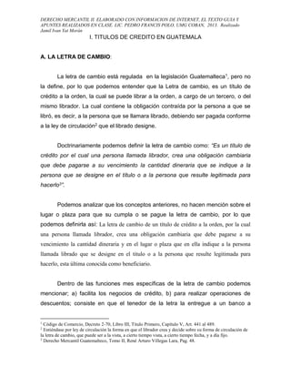 DERECHO MERCANTIL II. ELABORADO CON INFORMACION DE INTERNET, EL TEXTO GUIA Y
APUNTES REALIZADOS EN CLASE. LIC. PEDRO FRANCIS POLO, UMG COBAN, 2013. Realizado
Jamil Ivan Yat Morán
I. TITULOS DE CREDITO EN GUATEMALA
A. LA LETRA DE CAMBIO:
La letra de cambio está regulada en la legislación Guatemalteca1, pero no
la define, por lo que podemos entender que la Letra de cambio, es un título de
crédito a la orden, la cual se puede librar a la orden, a cargo de un tercero, o del
mismo librador. La cual contiene la obligación contraída por la persona a que se
libró, es decir, a la persona que se llamara librado, debiendo ser pagada conforme
a la ley de circulación2 que el librado designe.
Doctrinariamente podemos definir la letra de cambio como: “Es un título de
crédito por el cual una persona llamada librador, crea una obligación cambiaria
que debe pagarse a su vencimiento la cantidad dineraria que se indique a la
persona que se designe en el título o a la persona que resulte legitimada para
hacerlo3”.
Podemos analizar que los conceptos anteriores, no hacen mención sobre el
lugar o plaza para que su cumpla o se pague la letra de cambio, por lo que
podemos definirla así: La letra de cambio de un título de crédito a la orden, por la cual
una persona llamada librador, crea una obligación cambiaria que debe pagarse a su
vencimiento la cantidad dineraria y en el lugar o plaza que en ella indique a la persona
llamada librado que se designe en el titulo o a la persona que resulte legitimada para
hacerlo, esta última conocida como beneficiario.
Dentro de las funciones mes específicas de la letra de cambio podemos
mencionar; a) facilita los negocios de crédito, b) para realizar operaciones de
descuentos; consiste en que el tenedor de la letra la entregue a un banco a
1
Código de Comercio, Decreto 2-70, Libro III, Titulo Primero, Capítulo V, Art. 441 al 489.
2
Entiéndase por ley de circulación la forma en que el librador crea y decide sobre su forma de circulación de
la letra de cambio, que puede ser a la vista, a cierto tiempo vista, a cierto tiempo fecha, y a día fijo.
3
Derecho Mercantil Guatemalteco, Tomo II, René Arturo Villegas Lara, Pag. 48.
 