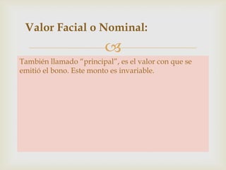 Valor Facial o Nominal:


También llamado “principal”, es el valor con que se
emitió el bono. Este monto es invariable.

 