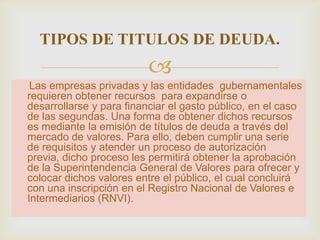 TIPOS DE TITULOS DE DEUDA.


Las empresas privadas y las entidades gubernamentales
requieren obtener recursos para expandirse o
desarrollarse y para financiar el gasto público, en el caso
de las segundas. Una forma de obtener dichos recursos
es mediante la emisión de títulos de deuda a través del
mercado de valores. Para ello, deben cumplir una serie
de requisitos y atender un proceso de autorización
previa, dicho proceso les permitirá obtener la aprobación
de la Superintendencia General de Valores para ofrecer y
colocar dichos valores entre el público, el cual concluirá
con una inscripción en el Registro Nacional de Valores e
Intermediarios (RNVI).

 