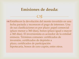 Emisiones de deuda:


 Establecen la devolución del monto invertido en una
fecha pactada y reconocen el pago de intereses. Una
de sus clasificaciones es por plazo: papel comercial
(plazo menor a 360 días), bonos (plazo igual o mayor
a 360 días). El inversionista es acreedor de la entidad
emisora. Términos comunes: certificados de
inversión, certificados de depósito a
plazo, certificados de participación
hipotecaria, bonos de cero cupón, entre otros.

 