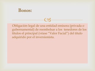 
Obligación legal de una entidad emisora (privada o
gubernamental) de reembolsar a los tenedores de los
títulos el principal (véase “Valor Facial”) del título
adquirido por el inversionista.

 