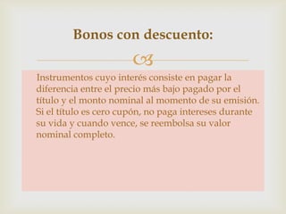 Bonos con descuento:


Instrumentos cuyo interés consiste en pagar la
diferencia entre el precio más bajo pagado por el
título y el monto nominal al momento de su emisión.
Si el título es cero cupón, no paga intereses durante
su vida y cuando vence, se reembolsa su valor
nominal completo.

 
