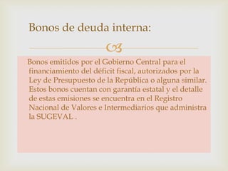 Bonos de deuda interna:


Bonos emitidos por el Gobierno Central para el
financiamiento del déficit fiscal, autorizados por la
Ley de Presupuesto de la República o alguna similar.
Estos bonos cuentan con garantía estatal y el detalle
de estas emisiones se encuentra en el Registro
Nacional de Valores e Intermediarios que administra
la SUGEVAL .

 