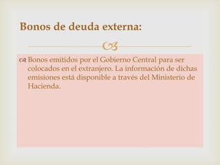Bonos de deuda externa:


 Bonos emitidos por el Gobierno Central para ser
colocados en el extranjero. La información de dichas
emisiones está disponible a través del Ministerio de
Hacienda.

 