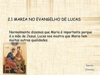 2.1 MARIA NO EVANGELHO DE LUCAS
Normalmente dizemos que Maria é importante porque
é a mãe de Jesus. Lucas nos mostra que Maria tem
muitas outras qualidades.
 