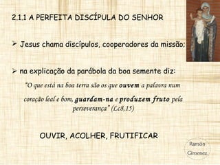 2.1.1 A PERFEITA DISCÍPULA DO SENHOR
 Jesus chama discípulos, cooperadores da missão;
 na explicação da parábola da boa semente diz:
“O que está na boa terra são os que ouvem a palavra num
coração leal e bom, guardam-na e produzem fruto pela
perseverança” (Lc8,15)
OUVIR, ACOLHER, FRUTIFICAR
 