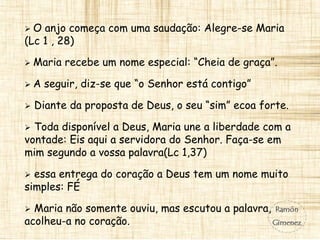  O anjo começa com uma saudação: Alegre-se Maria
(Lc 1 , 28)
 Maria recebe um nome especial: “Cheia de graça”.
 A seguir, diz-se que “o Senhor está contigo”
 Diante da proposta de Deus, o seu “sim” ecoa forte.
 Toda disponível a Deus, Maria une a liberdade com a
vontade: Eis aqui a servidora do Senhor. Faça-se em
mim segundo a vossa palavra(Lc 1,37)
 essa entrega do coração a Deus tem um nome muito
simples: FÉ
 Maria não somente ouviu, mas escutou a palavra,
acolheu-a no coração.
 