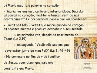 b) Maria medita a palavra no coração
 Maria nos ensina a cultivar a interioridade. Guardar
as coisas no coração, meditar e buscar sentido nos
acontecimentos e preparar-se para o que vai acontecer;
 Lucas nos fala 2 vezes que Maria guarda no coração
os acontecimentos e procura descobrir o seu sentido.
 na primeira vez, depois do nascimento de
Jesus (Lc 2,19)
 na segunda, “Vocês não sabiam que
devo estar junto do meu Pai?” (Lc 2, 46-49)
 No começo e no fim da vida familiar
de Jesus, quer dizer que isso era
constante em Maria.
 