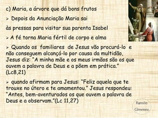 c) Maria, a árvore que dá bons frutos
 Depois da Anunciação Maria sai
às pressas para visitar sua parenta Isabel
 A fé torna Maria fértil de corpo e alma
 Quando os familiares de Jesus vão procurá-lo e
não conseguem alcançá-lo por causa da multidão,
Jesus diz: “A minha mãe e os meus irmãos são os que
ouvem a palavra de Deus e a põem em prática.”
(Lc8,21)
 quando afirmam para Jesus: “Feliz aquela que te
trouxe no útero e te amamentou.” Jesus respondeu:
“Antes, bem-aventurados os que ouvem a palavra de
Deus e a observam.”(Lc 11,27)
 