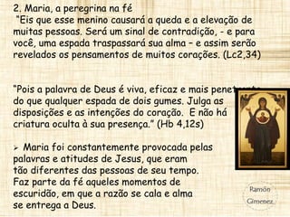 2. Maria, a peregrina na fé
“Eis que esse menino causará a queda e a elevação de
muitas pessoas. Será um sinal de contradição, - e para
você, uma espada traspassará sua alma – e assim serão
revelados os pensamentos de muitos corações. (Lc2,34)
“Pois a palavra de Deus é viva, eficaz e mais penetrante
do que qualquer espada de dois gumes. Julga as
disposições e as intenções do coração. E não há
criatura oculta à sua presença.” (Hb 4,12s)
 Maria foi constantemente provocada pelas
palavras e atitudes de Jesus, que eram
tão diferentes das pessoas de seu tempo.
Faz parte da fé aqueles momentos de
escuridão, em que a razão se cala e alma
se entrega a Deus.
 