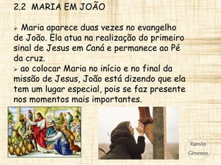 2.2 MARIA EM JOÃO
 Maria aparece duas vezes no evangelho
de João. Ela atua na realização do primeiro
sinal de Jesus em Caná e permanece ao Pé
da cruz.
 ao colocar Maria no início e no final da
missão de Jesus, João está dizendo que ela
tem um lugar especial, pois se faz presente
nos momentos mais importantes.
 
