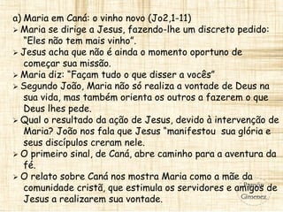 a) Maria em Caná: o vinho novo (Jo2,1-11)
 Maria se dirige a Jesus, fazendo-lhe um discreto pedido:
“Eles não tem mais vinho”.
 Jesus acha que não é ainda o momento oportuno de
começar sua missão.
 Maria diz: “Façam tudo o que disser a vocês”
 Segundo João, Maria não só realiza a vontade de Deus na
sua vida, mas também orienta os outros a fazerem o que
Deus lhes pede.
 Qual o resultado da ação de Jesus, devido à intervenção de
Maria? João nos fala que Jesus “manifestou sua glória e
seus discípulos creram nele.
 O primeiro sinal, de Caná, abre caminho para a aventura da
fé.
 O relato sobre Caná nos mostra Maria como a mãe da
comunidade cristã, que estimula os servidores e amigos de
Jesus a realizarem sua vontade.
 