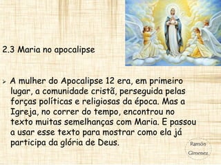2.3 Maria no apocalipse
 A mulher do Apocalipse 12 era, em primeiro
lugar, a comunidade cristã, perseguida pelas
forças políticas e religiosas da época. Mas a
Igreja, no correr do tempo, encontrou no
texto muitas semelhanças com Maria. E passou
a usar esse texto para mostrar como ela já
participa da glória de Deus.
 