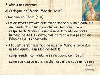 3. Maria nos dogmas
a) O dogma de “Maria, Mãe de Deus”
 Concílio de Éfeso (431)
 Os cristãos estavam discutindo sobre a humanidade e a
divindade de Jesus e concluíram também algo a
respeito de Maria. Ela não é mãe somente da parte
humana de Jesus Cristo, mas de toda a sua pessoa de
Filho de Deus encarnado.
 3 lições: pensar que tipo de mãe foi Maria e como sua
missão ajudou a missão de Jesus;
compreender como Maria se relaciona com Deus;
como sua missão materna diz respeito a cada um de nós
 