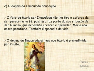 c) O dogma da Imaculada Conceição
 O fato de Maria ser Imaculada não lhe tira o esforço de
ser peregrina na fé, pois isso faz parte da sua situação de
ser humano, que necessita crescer e aprender. Maria não
nasce prontinha. Também é aprendiz da vida.
 O dogma da Imaculada afirma que Maria é préredimida
por Cristo.
 