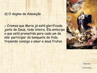 d) O dogma da Assunção
 Cremos que Maria já está glorificada
junto de Deus, toda inteira. Ela antecipa
o que está prometido para cada um de
nós: participar do banquete da Vida,
trazendo consigo o amor e seus frutos.
 