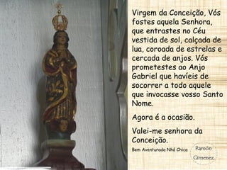Virgem da Conceição, Vós
fostes aquela Senhora,
que entrastes no Céu
vestida de sol, calçada de
lua, coroada de estrelas e
cercada de anjos. Vós
prometestes ao Anjo
Gabriel que havíeis de
socorrer a todo aquele
que invocasse vosso Santo
Nome.
Agora é a ocasião.
Valei-me senhora da
Conceição.
Bem Aventurada Nhá Chica
 
