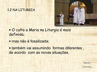 1.2 NA LITURGIA
• O culto a Maria na Liturgia é mais
definido;
• mas não é fossilizada;
• também vai assumindo formas diferentes ,
de acordo com as novas situações.
 