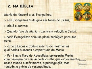 2. NA BÍBLIA
Maria de Nazaré e os Evangelhos:
 nos Evangelhos tudo gira em torno de Jesus,
 ele é o centro;
 Quando fala de Maria, fazem em relação a Jesus;
 cada Evangelista tem um plano teológico para sua
obra;
 cabe a Lucas e João o mérito de mostrar as
qualidades humanas e espirituais de Maria.
 Por fim, o livro do Apocalipse apresenta Maria
como imagem da comunidade cristã, que experimenta
nesse mundo o sofrimento, a perseguição, mas
também a glória do ressuscitado.
 