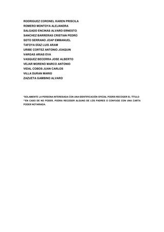RODRIGUEZ CORONEL KAREN PRISCILA
ROMERO MONTOYA ALEJANDRA
SALGADO ENCINAS ALVARO ERNESTO
SANCHEZ BARRERAS CRISTIAN PEDRO
SOTO SERRANO JOAP EMMANUEL
TAFOYA DÍAZ LUIS ARAM
URIBE CORTEZ ANTONIO JOAQUIN
VARGAS ARIAS EVA
VASQUEZ BECERRA JOSE ALBERTO
VEJAR MORENO MARCO ANTONIO
VIDAL COBOS JUAN CARLOS
VILLA DURAN MARIO
ZAZUETA GAMBINO ALVARO
*SOLAMENTE LA PERSONA INTERESADA CON UNA IDENTIFICACIÓN OFICIAL PODRÁ RECOGER EL TÍTULO
**EN CASO DE NO PODER, PODRA RECOGER ALGUNO DE LOS PADRES O CONYUGE CON UNA CARTA
PODER NOTARIADA.
 