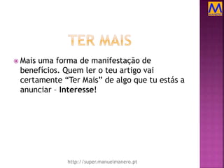  Mais uma forma de manifestação de
benefícios. Quem ler o teu artigo vai
certamente “Ter Mais” de algo que tu estás a
anunciar – Interesse!
http://super.manuelmanero.pt
 