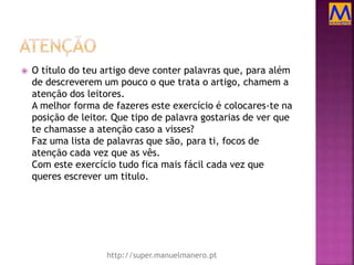  O título do teu artigo deve conter palavras que, para além
de descreverem um pouco o que trata o artigo, chamem a
atenção dos leitores.
A melhor forma de fazeres este exercício é colocares-te na
posição de leitor. Que tipo de palavra gostarias de ver que
te chamasse a atenção caso a visses?
Faz uma lista de palavras que são, para ti, focos de
atenção cada vez que as vês.
Com este exercício tudo fica mais fácil cada vez que
queres escrever um titulo.
http://super.manuelmanero.pt
 