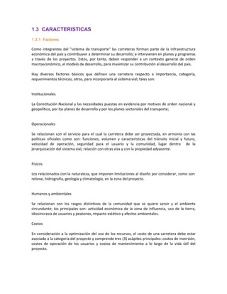 1.3 CARACTERISTICAS
1.3.1 Factores

Como integrantes del "sistema de transporte" las carreteras forman parte de la infraestructura
económica del país y contribuyen a determinar su desarrollo; e intervienen en planes y programas
a través de los proyectos. Estos, por tanto, deben responder a un contexto general de orden
macroeconómico, el modelo de desarrollo, para maximizar su contribución al desarrollo del país.

Hay diversos factores básicos que definen una carretera respecto a importancia, categoría,
requerimientos técnicos, otros, para incorporarla al sistema vial; tales son:


Institucionales

La Constitución Nacional y las necesidades puestas en evidencia por motivos de orden nacional y
geopolítico, por los planes de desarrollo y por los planes sectoriales del transporte;


Operacionales

Se relacionan con el servicio para el cual la carretera debe ser proyectada, en armonía con las
políticas oficiales como son: funciones, volumen y características del tránsito inicial y futuro,
velocidad de operación, seguridad para el usuario y la comunidad, lugar dentro de la
jerarquización del sistema vial, relación con otras vías y con la propiedad adyacente.


Físicos

Los relacionados con la naturaleza, que imponen limitaciones al diseño por considerar, como son:
relieve, hidrografía, geología y climatología, en la zona del proyecto.


Humanos y ambientales

Se relacionan con los rasgos distintivos de la comunidad que se quiere servir y el ambiente
circundante; los principales son: actividad económica de la zona de influencia, uso de la tierra,
idiosincrasia de usuarios y peatones, impacto estético y efectos ambientales.

Costos

En consideración a la optimización del uso de los recursos, el costo de una carretera debe estar
asociado a la categoría del proyecto y comprende tres (3) acápites principales: costos de inversión,
costos de operación de los usuarios y costos de mantenimiento a lo largo de la vida útil del
proyecto.
 