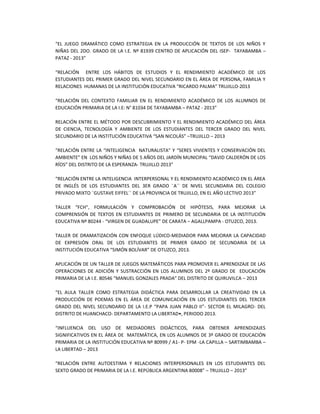 “EL JUEGO DRAMÁTICO COMO ESTRATEGIA EN LA PRODUCCIÓN DE TEXTOS DE LOS NIÑOS Y
NIÑAS DEL 2DO. GRADO DE LA I.E. Nº 81939 CENTRO DE APLICACIÓN DEL ISEP- TAYABAMBA –
PATAZ - 2013”
“RELACIÓN ENTRE LOS HÁBITOS DE ESTUDIOS Y EL RENDIMIENTO ACADÉMICO DE LOS
ESTUDIANTES DEL PRIMER GRADO DEL NIVEL SECUNDARIO EN EL ÁREA DE PERSONA, FAMILIA Y
RELACIONES HUMANAS DE LA INSTITUCIÓN EDUCATIVA “RICARDO PALMA” TRUJILLO-2013
“RELACIÓN DEL CONTEXTO FAMILIAR EN EL RENDIMIENTO ACADÉMICO DE LOS ALUMNOS DE
EDUCACIÓN PRIMARIA DE LA I.E: N° 81034 DE TAYABAMBA – PATAZ - 2013”
RELACIÓN ENTRE EL MÉTODO POR DESCUBRIMIENTO Y EL RENDIMIENTO ACADÉMICO DEL ÁREA
DE CIENCIA, TECNOLOGÍA Y AMBIENTE DE LOS ESTUDIANTES DEL TERCER GRADO DEL NIVEL
SECUNDARIO DE LA INSTITUCIÓN EDUCATIVA “SAN NICOLÁS” –TRUJILLO – 2013
“RELACIÓN ENTRE LA “INTELIGENCIA NATURALISTA” Y “SERES VIVIENTES Y CONSERVACIÓN DEL
AMBIENTE” EN LOS NIÑOS Y NIÑAS DE 5 AÑOS DEL JARDÍN MUNICIPAL “DAVID CALDERÓN DE LOS
RÍOS” DEL DISTRITO DE LA ESPERANZA- TRUJILLO 2013”
“RELACIÓN ENTRE LA INTELIGENCIA INTERPERSONAL Y EL RENDIMIENTO ACADÉMICO EN EL ÁREA
DE INGLÉS DE LOS ESTUDIANTES DEL 3ER GRADO ¨A´´ DE NIVEL SECUNDARIA DEL COLEGIO
PRIVADO MIXTO ¨GUSTAVE EIFFEL´´ DE LA PROVINCIA DE TRUJILLO, EN EL AÑO LECTIVO 2013”
TALLER “FCH”, FORMULACIÓN Y COMPROBACIÓN DE HIPÓTESIS, PARA MEJORAR LA
COMPRENSIÓN DE TEXTOS EN ESTUDIANTES DE PRIMERO DE SECUNDARIA DE LA INSTITUCIÓN
EDUCATIVA Nº 80244 - “VIRGEN DE GUADALUPE” DE CARATA – AGALLPAMPA - OTUZCO, 2013.
TALLER DE DRAMATIZACIÓN CON ENFOQUE LÚDICO-MEDIADOR PARA MEJORAR LA CAPACIDAD
DE EXPRESIÓN ORAL DE LOS ESTUDIANTES DE PRIMER GRADO DE SECUNDARIA DE LA
INSTITUCIÓN EDUCATIVA “SIMÓN BOLÍVAR” DE OTUZCO, 2013.
APLICACIÓN DE UN TALLER DE JUEGOS MATEMÁTICOS PARA PROMOVER EL APRENDIZAJE DE LAS
OPERACIONES DE ADICIÓN Y SUSTRACCIÓN EN LOS ALUMNOS DEL 2º GRADO DE EDUCACIÓN
PRIMARIA DE LA I.E. 80546 “MANUEL GONZALES PRADA” DEL DISTRITO DE QUIRUVILCA – 2013
“EL AULA TALLER COMO ESTRATEGIA DIDÁCTICA PARA DESARROLLAR LA CREATIVIDAD EN LA
PRODUCCIÓN DE POEMAS EN EL ÁREA DE COMUNICACIÓN EN LOS ESTUDIANTES DEL TERCER
GRADO DEL NIVEL SECUNDARIO DE LA I.E.P “PAPA JUAN PABLO II”- SECTOR EL MILAGRO- DEL
DISTRITO DE HUANCHACO- DEPARTAMENTO LA LIBERTAD•, PERIODO 2013.
“INFLUENCIA DEL USO DE MEDIADORES DIDÁCTICOS, PARA OBTENER APRENDIZAJES
SIGNIFICATIVOS EN EL ÁREA DE MATEMÁTICA, EN LOS ALUMNOS DE 3º GRADO DE EDUCACIÓN
PRIMARIA DE LA INSTITUCIÓN EDUCATIVA Nº 80999 / A1- P- EPM -LA CAPILLA – SARTIMBAMBA –
LA LIBERTAD – 2013
“RELACIÓN ENTRE AUTOESTIMA Y RELACIONES INTERPERSONALES EN LOS ESTUDIANTES DEL
SEXTO GRADO DE PRIMARIA DE LA I.E. REPÚBLICA ARGENTINA 80008” – TRUJILLO – 2013”
 