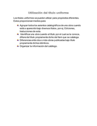 Los títulos uniformes se pueden utilizar para propósitos diferentes.
Estos proporcionanmedios para:
Agrupar todos los asientos catalográficos de una obra cuando
está a aparecido bajo diversos títulos, por ej. Ediciones,
traducciones de esta.
Identificaruna obra cuando el título por el cual se la conoce,
difiere del título propiamente dicho del ítem que se cataloga.
Diferencias entre dos o más obras publicadas bajo título
propiamente dichos idénticos.
Organizar la información del catálogo.
 
