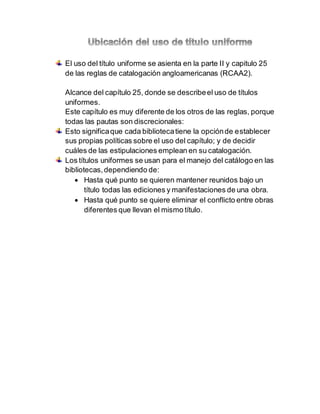 El uso del título uniforme se asienta en la parte II y capitulo 25
de las reglas de catalogación angloamericanas (RCAA2).
Alcance del capítulo 25, donde se describeel uso de títulos
uniformes.
Este capítulo es muy diferente de los otros de las reglas, porque
todas las pautas son discrecionales:
Esto significaque cada bibliotecatiene la opciónde establecer
sus propias políticas sobre el uso del capítulo; y de decidir
cuáles de las estipulaciones emplean en su catalogación.
Los títulos uniformes se usan para el manejo del catálogo en las
bibliotecas,dependiendo de:
 Hasta qué punto se quieren mantener reunidos bajo un
título todas las ediciones y manifestaciones de una obra.
 Hasta qué punto se quiere eliminar el conflicto entre obras
diferentes que llevan el mismo título.
 
